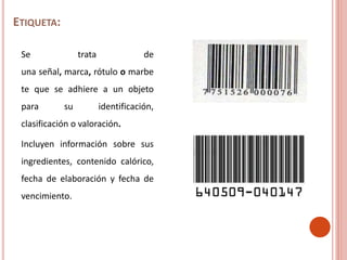 ETIQUETA:
Se trata de
una señal, marca, rótulo o marbe
te que se adhiere a un objeto
para su identificación,
clasificación o valoración.
Incluyen información sobre sus
ingredientes, contenido calórico,
fecha de elaboración y fecha de
vencimiento.
 