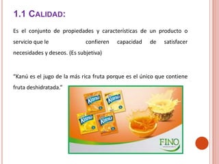 1.1 CALIDAD:
Es el conjunto de propiedades y características de un producto o
servicio que le confieren capacidad de satisfacer
necesidades y deseos. (Es subjetiva)
“Kanú es el jugo de la más rica fruta porque es el único que contiene
fruta deshidratada.”
 