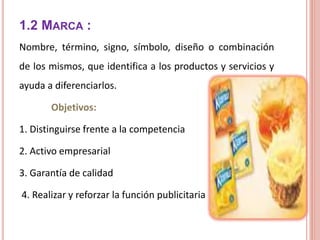 1.2 MARCA :
Nombre, término, signo, símbolo, diseño o combinación
de los mismos, que identifica a los productos y servicios y
ayuda a diferenciarlos.
Objetivos:
1. Distinguirse frente a la competencia
2. Activo empresarial
3. Garantía de calidad
4. Realizar y reforzar la función publicitaria
 