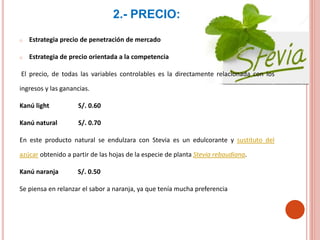 2.- PRECIO:
o Estrategia precio de penetración de mercado
o Estrategia de precio orientada a la competencia
El precio, de todas las variables controlables es la directamente relacionada con los
ingresos y las ganancias.
Kanú light S/. 0.60
Kanú natural S/. 0.70
En este producto natural se endulzara con Stevia es un edulcorante y sustituto del
azúcar obtenido a partir de las hojas de la especie de planta Stevia rebaudiana.
Kanú naranja S/. 0.50
Se piensa en relanzar el sabor a naranja, ya que tenía mucha preferencia
 