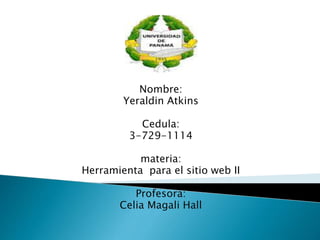 Nombre:
Yeraldin Atkins
Cedula:
3-729-1114
materia:
Herramienta para el sitio web II
Profesora:
Celia Magali Hall
 