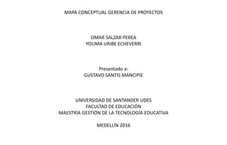 MAPA CONCEPTUAL GERENCIA DE PROYECTOS
OMAR SALZAR PEREA
YOLIMA URIBE ECHEVERRI
Presentado a:
GUSTAVO SANTIS MANCIPIE
UNIVERSIDAD DE SANTANDER UDES
FACULTAD DE EDUCACIÓN
MAESTRÍA GESTIÓN DE LA TECNOLOGÍA EDUCATIVA
MEDELLÍN 2016
 