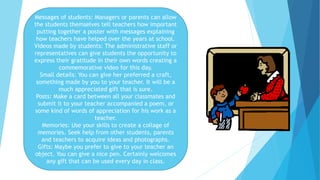 Messages of students: Managers or parents can allow
the students themselves tell teachers how important
putting together a poster with messages explaining
how teachers have helped over the years at school.
Videos made by students: The administrative staff or
representatives can give students the opportunity to
express their gratitude in their own words creating a
commemorative video for this day.
Small details: You can give her preferred a craft,
something made by you to your teacher. It will be a
much appreciated gift that is sure.
Posts: Make a card between all your classmates and
submit it to your teacher accompanied a poem, or
some kind of words of appreciation for his work as a
teacher.
Memories: Use your skills to create a collage of
memories. Seek help from other students, parents
and teachers to acquire ideas and photographs.
Gifts: Maybe you prefer to give to your teacher an
object. You can give a nice pen. Certainly welcomes
any gift that can be used every day in class.
 