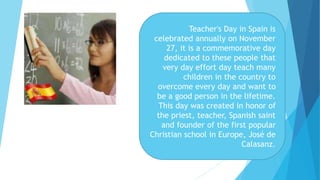 Teacher's Day in Spain is
celebrated annually on November
27, it is a commemorative day
dedicated to these people that
very day effort day teach many
children in the country to
overcome every day and want to
be a good person in the lifetime.
This day was created in honor of
the priest, teacher, Spanish saint
and founder of the first popular
Christian school in Europe, José de
Calasanz.
 