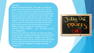 Activities:
Misses and Mister election. The idea is to make an
award as the big awards show (Oscar, Emi, Cannes,
etc.). It has to involve the whole school community.
urns or boxes will be placed with various awards and
students, parents or teachers will cast in their votes,
with the teacher's name and the reasons why they
choose. The day before the conclusion of the votes
will be counted and awards ceremony will be held.
Some of the awards that can be given are: Miss /
Mister sympathy, elegancies, innovative, fun,
constant, outfits, modern, ... etc., and there can let
your imagination.
Phrases and poems for this day: we also work some
famous quotes or poems that speak of the importance
of the figure of the teacher. Younger would have to
provide these on us, but we could primary motivating
them to seek them and choose which one they like
and do decorate cardboard or doing a drawing /
collage on it.
 