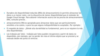  Duradera de disponibilidad reducida (DRA) de almacenamiento le permite almacenar los
datos a un menor costo, con la disyuntiva de menor disponibilidad que el estándar de
Google Cloud Storage. Para obtener información acerca de los precios de almacenamiento
DRA, consulte precios .
 almacenamiento DRA es apropiado para almacenar datos que son particularmente
sensibles a los costes, o para los que alguna indisponibilidad es aceptable. Por ejemplo:
 El respaldo de datos - ¿Dónde alta durabilidad es fundamental, pero no se requiere la más
alta disponibilidad.
 Los trabajos por lotes - trabajos por lotes pueden recuperarse a partir de datos no
disponibles, por ejemplo, por no perder de vista el último objeto que se procesó y se
reanuda desde ese punto al reiniciar.
 