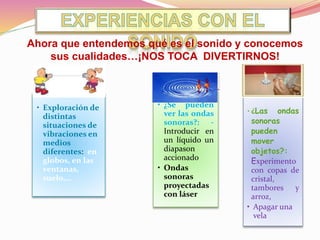 • Exploración de
distintas
situaciones de
vibraciones en
medios
diferentes: en
globos, en las
ventanas,
suelo,…
• ¿Se pueden
ver las ondas
sonoras?: -
Introducir en
un líquido un
diapason
accionado
• Ondas
sonoras
proyectadas
con láser
• ¿Las ondas
sonoras
pueden
mover
objetos?:
Experimento
con copas de
cristal,
tambores y
arroz,
• Apagar una
vela
Ahora que entendemos qué es el sonido y conocemos
sus cualidades…¡NOS TOCA DIVERTIRNOS!
 