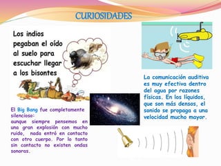 CURIOSIDADES
La comunicación auditiva
es muy efectiva dentro
del agua por razones
físicas. En los líquidos,
que son más densos, el
sonido se propaga a una
velocidad mucho mayor.
El Big Bang fue completamente
silencioso:
aunque siempre pensemos en
una gran explosión con mucho
ruido, nada entró en contacto
con otro cuerpo. Por lo tanto
sin contacto no existen ondas
sonoras.
 