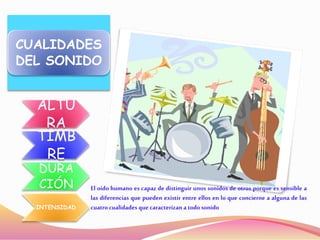 CUALIDADES
DEL SONIDO
ALTU
RA
TIMB
RE
DURA
CIÓN
INTENSIDAD
El oído humano es capaz de distinguir unos sonidos de otros porque es sensible a
las diferencias que pueden existir entre ellos en lo que concierne a alguna de las
cuatro cualidades que caracterizan a todo sonido
 