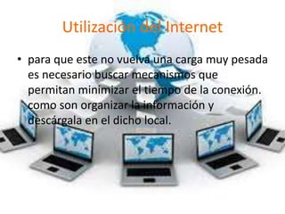 Utilización del Internet
• para que este no vuelva una carga muy pesada
es necesario buscar mecanismos que
permitan minimizar el tiempo de la conexión.
como son organizar la información y
descárgala en el dicho local.
 