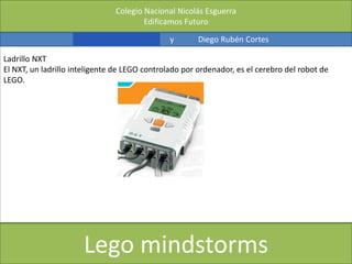 Colegio Nacional Nicolás Esguerra
Edificamos Futuro
Kevin Fernández y Diego Rubén Cortes
Lego mindstorms
Ladrillo NXT
El NXT, un ladrillo inteligente de LEGO controlado por ordenador, es el cerebro del robot de
LEGO.
 