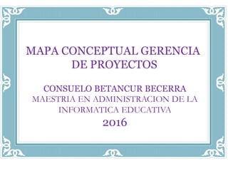 CONSUELO BETANCUR BECERRA
MAESTRIA EN ADMINISTRACION DE LA
INFORMATICA EDUCATIVA
2016
MAPA CONCEPTUAL GERENCIA
DE PROYECTOS
 
