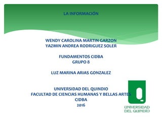 LA INFORMACIÓN
WENDY CAROLINA MARTIN GARZON
YAZMIN ANDREA RODRIGUEZ SOLER
FUNDAMENTOS CIDBA
GRUPO 8
LUZ MARINA ARIAS GONZALEZ
UNIVERSIDAD DEL QUINDIO
FACULTAD DE CIENCIAS HUMANAS Y BELLAS ARTES
CIDBA
2016
 
