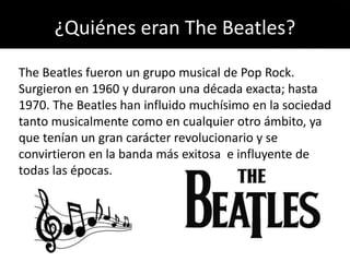 ¿Quiénes eran The Beatles?
The Beatles fueron un grupo musical de Pop Rock.
Surgieron en 1960 y duraron una década exacta; hasta
1970. The Beatles han influido muchísimo en la sociedad
tanto musicalmente como en cualquier otro ámbito, ya
que tenían un gran carácter revolucionario y se
convirtieron en la banda más exitosa e influyente de
todas las épocas.
 