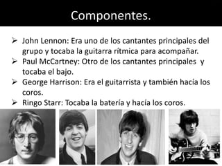 Componentes.
 John Lennon: Era uno de los cantantes principales del
grupo y tocaba la guitarra rítmica para acompañar.
 Paul McCartney: Otro de los cantantes principales y
tocaba el bajo.
 George Harrison: Era el guitarrista y también hacía los
coros.
 Ringo Starr: Tocaba la batería y hacía los coros.
 