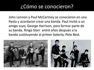 ¿Cómo se conocieron?
John Lennon y Paul McCartney se conocieron en una
fiesta y acordaron crear una banda. Paul invitó a un
amigo suyo, George Harrison, para formar parte de
su banda. Ringo Starr entró años después a la
banda sustituyendo al primer batería; Pete Best.
 