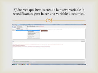 
6)Una vez que hemos creado la nueva variable la
recodificamos para hacer una variable dicotómica.