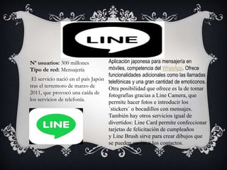 Aplicación japonesa para mensajería en
móviles, competencia del WhasApp. Ofrece
funcionalidades adicionales como las llamadas
telefónicas y una gran cantidad de emoticonos.
Otra posibilidad que ofrece es la de tomar
fotografías gracias a Line Camera, que
permite hacer fotos e introducir los
´stickers´ o bocadillos con mensajes.
También hay otros servicios igual de
divertidos: Line Card permite confeccionar
tarjetas de felicitación de cumpleaños
y Line Brush sirve para crear dibujos que
se pueden enviar a los contactos.
Nª usuarios: 300 millones
Tipo de red: Mensajería
El servicio nació en el país Japón
tras el terremoto de marzo de
2011, que provocó una caída de
los servicios de telefonía.
 