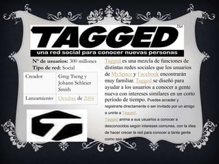 Tagged es una mezcla de funciones de
distintas redes sociales que los usuarios
de MySpace y Facebook encontrarán
muy familiar. Tagged se diseñó para
ayudar a los usuarios a conocer a gente
nueva con intereses similares en un corto
período de tiempo. Puedes acceder y
registrarte directamente o ser invitado por un amigo
a unirte a Tagged.
Tagged anima a sus usuarios a conocer a
desconocidos según intereses comunes, con la idea
de hacer crecer la red para conocer a tanta gente
como sea posible.
Nº de usuarios: 300 millones
Tipo de red: Social
Creador Greg Tseng y
Johann Schleier
Smith
Lanzamiento Octubre de 2004
 