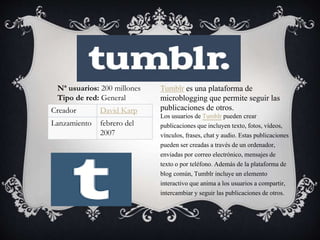 Tumblr es una plataforma de
microblogging que permite seguir las
publicaciones de otros.
Los usuarios de Tumblr pueden crear
publicaciones que incluyen texto, fotos, vídeos,
vínculos, frases, chat y audio. Estas publicaciones
pueden ser creadas a través de un ordenador,
enviadas por correo electrónico, mensajes de
texto o por teléfono. Además de la plataforma de
blog común, Tumblr incluye un elemento
interactivo que anima a los usuarios a compartir,
intercambiar y seguir las publicaciones de otros.
Nª usuarios: 200 millones
Tipo de red: General
Creador David Karp
Lanzamiento febrero del
2007
 