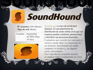 Soundhound es una red social para
músicos. Es una plataforma de
distribución de audio online en la que sus
usuarios pueden colaborar, promocionar
y distribuir sus proyectos musicales.
Cualquiera que escuche las canciones y
músicas puede dejar su comentario en
un momento determinado del audio,
compartir el archivo y, en algunos
casos, descargarlo.
Este reproductor se puede insertar
en páginas webs o compartirlo en otras
redes sociales.
Nª usuarios: 100 millones
Tipo de red: Música
Fundado Septiembre
de 2005; Hace
10 años
 