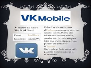 Es la red social conocida como
el Facebook ruso, aunque su uso es más
sencillo e intuitivo. Permite a los
usuarios crear mensajes privados,
actualizaciones de estado, compartir
fotos, crear grupos, páginas y eventos
públicos, tal y como sucede
en Facebook.
Muy popular en Rusia, aunque ha ido
perdiendo muchos usuarios en los
últimos meses.
Nª usuarios: 100 millones
Tipo de red: General
Creador Pavel Durov
Lanzamiento octubre 2006
 