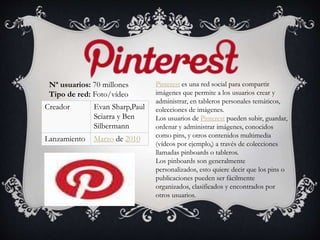Pinterest es una red social para compartir
imágenes que permite a los usuarios crear y
administrar, en tableros personales temáticos,
colecciones de imágenes.
Los usuarios de Pinterest pueden subir, guardar,
ordenar y administrar imágenes, conocidos
como pins, y otros contenidos multimedia
(vídeos por ejemplo,) a través de colecciones
llamadas pinboards o tableros.
Los pinboards son generalmente
personalizados, esto quiere decir que los pins o
publicaciones pueden ser fácilmente
organizados, clasificados y encontrados por
otros usuarios.
Nª usuarios: 70 millones
Tipo de red: Foto/vídeo
Creador Evan Sharp,Paul
Sciarra y Ben
Silbermann
Lanzamiento Marzo de 2010
 