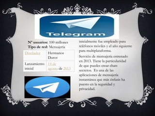 Servicio de mensajería estrenado
en 2013. Tiene la particularidad
de que puedes crear chats
secretos. Es una de las
aplicaciones de mensajería
instantánea que más énfasis ha
puesto en la seguridad y
privacidad.
Diseñador Hermanos
Durov
Lanzamiento
inicial
14 de
agosto de 2013
inicialmente fue empleado para
teléfonos móviles y el año siguiente
para multiplataforma.
Nª usuarios: 100 millones
Tipo de red: Mensajería
 