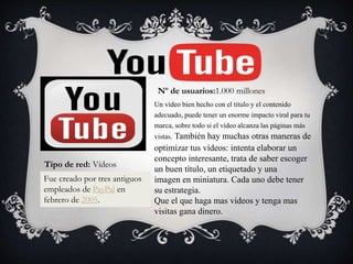 Un vídeo bien hecho con el título y el contenido
adecuado, puede tener un enorme impacto viral para tu
marca, sobre todo si el vídeo alcanza las páginas más
vistas. También hay muchas otras maneras de
optimizar tus vídeos: intenta elaborar un
concepto interesante, trata de saber escoger
un buen título, un etiquetado y una
imagen en miniatura. Cada uno debe tener
su estrategia.
Que el que haga mas videos y tenga mas
visitas gana dinero.
Nº de usuarios:1.000 millones
Fue creado por tres antiguos
empleados de PayPal en
febrero de 2005.
Tipo de red: Vídeos
 