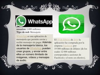 WhatsApp es una aplicación de
mensajería que permite enviar y
recibir mensajes sin pagar. Además
de la mensajería básica, los
usuarios de WhatsApp pueden
crear grupos, y enviar entre
ellos un número ilimitado de
imágenes, vídeos y mensajes
de audio.
El 19 de febrero de 2014 la
aplicación fue comprada por la
empresa Facebook por
19 000 millones de dólares (de los
cuales 12 000 millones
corresponden a acciones de
Facebook y el resto en efectivo).
usuarios: 1.000 millones
Tipo de red: Mensajería
 