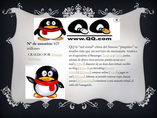 QQ la “red social” china del famoso “pingüino” es
mucho más que un servicio de mensajería. Vendría a
ser el equivalente al Messenger, Facebook y Twitter juntos,
además de ofrecer otros servicios: puedes enviar un e-
mail (QQMail), disponer de un disco duro virtual, escribir
un blog (QQZone), un microblog (Tencent
Weibo), (QQYinyue), comprar online (Paipai) y jugar en
red (QQYouxi). Además, te permite reservar viajes, buscar
pareja (QQTongchang) o mantener a una mascota virtual, al
estilo del Tamagotchi.
Nº de usuarios: 829
millones
CRAEDO POR Tencent
Holdings
 