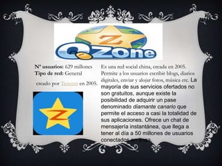 Es una red social china, creada en 2005.
Permite a los usuarios escribir blogs, diarios
digitales, enviar y alojar fotos, música etc. La
mayoría de sus servicios ofertados no
son gratuitos, aunque existe la
posibilidad de adquirir un pase
denominado diamante canario que
permite el acceso a casi la totalidad de
sus aplicaciones. Ofrece un chat de
mensajería instantánea, que llega a
tener al día a 50 millones de usuarios
conectados en línea.
Nª usuarios: 629 millones
Tipo de red: General
creado por Tencent en 2005.
 
