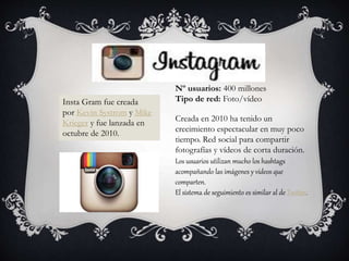 Creada en 2010 ha tenido un
crecimiento espectacular en muy poco
tiempo. Red social para compartir
fotografías y vídeos de corta duración.
Los usuarios utilizan mucho los hashtags
acompañando las imágenes y vídeos que
comparten.
El sistema de seguimiento es similar al de Twitter.
Insta Gram fue creada
por Kevin Systrom y Mike
Krieger y fue lanzada en
octubre de 2010.
Nº usuarios: 400 millones
Tipo de red: Foto/vídeo
 