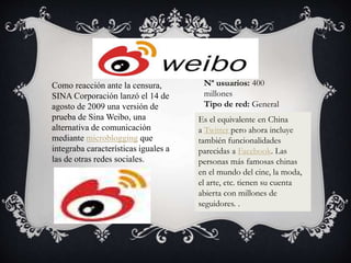 Es el equivalente en China
a Twitter pero ahora incluye
también funcionalidades
parecidas a Facebook. Las
personas más famosas chinas
en el mundo del cine, la moda,
el arte, etc. tienen su cuenta
abierta con millones de
seguidores. .
Nª usuarios: 400
millones
Tipo de red: General
Como reacción ante la censura,
SINA Corporación lanzó el 14 de
agosto de 2009 una versión de
prueba de Sina Weibo, una
alternativa de comunicación
mediante microblogging que
integraba características iguales a
las de otras redes sociales.
 