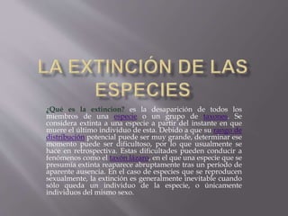 ¿Qué es la extincion? es la desaparición de todos los
miembros de una especie o un grupo de taxones. Se
considera extinta a una especie a partir del instante en que
muere el último individuo de esta. Debido a que su rango de
distribución potencial puede ser muy grande, determinar ese
momento puede ser dificultoso, por lo que usualmente se
hace en retrospectiva. Estas dificultades pueden conducir a
fenómenos como el taxón lázaro, en el que una especie que se
presumía extinta reaparece abruptamente tras un período de
aparente ausencia. En el caso de especies que se reproducen
sexualmente, la extinción es generalmente inevitable cuando
sólo queda un individuo de la especie, o únicamente
individuos del mismo sexo.
 