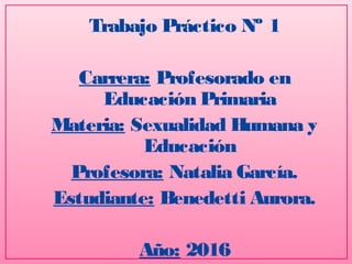 Trabajo Práctico Nº 1
Carrera: Profesorado en
Educación Primaria
Materia: Sexualidad Humana y
Educación
Profesora: Natalia García.
Estudiante: Benedetti Aurora.
Año: 2016
 