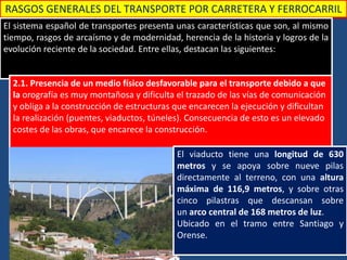 RASGOS GENERALES DEL TRANSPORTE POR CARRETERA Y FERROCARRIL
El sistema español de transportes presenta unas características que son, al mismo
tiempo, rasgos de arcaísmo y de modernidad, herencia de la historia y logros de la
evolución reciente de la sociedad. Entre ellas, destacan las siguientes:
2.1. Presencia de un medio físico desfavorable para el transporte debido a que
la orografía es muy montañosa y dificulta el trazado de las vías de comunicación
y obliga a la construcción de estructuras que encarecen la ejecución y dificultan
la realización (puentes, viaductos, túneles). Consecuencia de esto es un elevado
costes de las obras, que encarece la construcción.
El viaducto tiene una longitud de 630
metros y se apoya sobre nueve pilas
directamente al terreno, con una altura
máxima de 116,9 metros, y sobre otras
cinco pilastras que descansan sobre
un arco central de 168 metros de luz.
Ubicado en el tramo entre Santiago y
Orense.
 