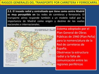 RASGOS GENERALES DEL TRANSPORTE POR CARRETERA Y FERROCARRIL
2.2. El trazado radial y centralizado que tiene como centro Madrid
es muy perceptible en las redes de carreteras y ferroviaria. El
transporte aéreo responde también a un modelo radial por la
importancia de Madrid como origen y destino de los vuelos
nacionales e internacionales.
Sistema adoptado por el
Plan General de Obras
Públicas de 1940 (Plan Peña)
para la nomenclatura de la
Red de carreteras de
España.
Obsérvese la estructura
radial y la falta de
comunicación entre las
regiones periféricas
 