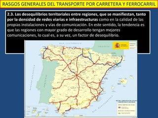 RASGOS GENERALES DEL TRANSPORTE POR CARRETERA Y FERROCARRIL
2.3. Los desequilibrios territoriales entre regiones, que se manifiestan, tanto
por la densidad de redes viarias e infraestructuras como en la calidad de las
propias instalaciones y vías de comunicación. En este sentido, la tendencia es
que las regiones con mayor grado de desarrollo tengan mejores
comunicaciones, lo cual es, a su vez, un factor de desequilibrio.
 