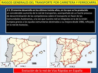 RASGOS GENERALES DEL TRANSPORTE POR CARRETERA Y FERROCARRIL
2.5. El enorme desarrollo en los últimos treinta años, en los que se ha producido
un considerable aumento de la red de transportes, acompañado de un fuerte proceso
de descentralización de las competencias sobre el transporte en favor de las
Comunidades Autónomas, a la vez que nuestra red se integraba en la de la Unión
Europea gracias a las ayudas comunitarias destinadas a su mejora desde 1986, reflejada
en la red de Autovías.
Evolución de la red de Vías Rápidas en España
 