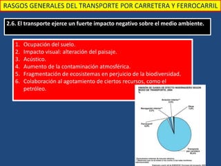 RASGOS GENERALES DEL TRANSPORTE POR CARRETERA Y FERROCARRIL
2.6. El transporte ejerce un fuerte impacto negativo sobre el medio ambiente.
1. Ocupación del suelo.
2. Impacto visual: alteración del paisaje.
3. Acústico.
4. Aumento de la contaminación atmosférica.
5. Fragmentación de ecosistemas en perjuicio de la biodiversidad.
6. Colaboración al agotamiento de ciertos recursos, como el
petróleo.
 
