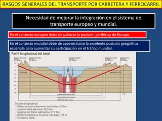 RASGOS GENERALES DEL TRANSPORTE POR CARRETERA Y FERROCARRIL
Necesidad de mejorar la integración en el sistema de
transporte europeo y mundial.
En el contexto europeo debe de paliarse la posición periférica de Europa.
En el contexto mundial debe de aprovecharse la excelente posición geográfica
española para aumentar su participación en el tráfico mundial.
 
