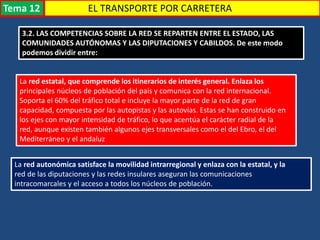 3.2. LAS COMPETENCIAS SOBRE LA RED SE REPARTEN ENTRE EL ESTADO, LAS
COMUNIDADES AUTÓNOMAS Y LAS DIPUTACIONES Y CABILDOS. De este modo
podemos dividir entre:
La red estatal, que comprende los itinerarios de interés general. Enlaza los
principales núcleos de población del país y comunica con la red internacional.
Soporta el 60% del tráfico total e incluye la mayor parte de la red de gran
capacidad, compuesta por las autopistas y las autovías. Estas se han construido en
los ejes con mayor intensidad de tráfico, lo que acentúa el carácter radial de la
red, aunque existen también algunos ejes transversales como el del Ebro, el del
Mediterráneo y el andaluz
La red autonómica satisface la movilidad intrarregional y enlaza con la estatal, y la
red de las diputaciones y las redes insulares aseguran las comunicaciones
intracomarcales y el acceso a todos los núcleos de población.
EL TRANSPORTE POR CARRETERATema 12
 