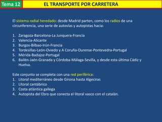 Transporte
El sistema radial heredado: desde Madrid parten, como los radios de una
circunferencia, una serie de autovías y autopistas hacia:
1. Zaragoza-Barcelona-La Junquera-Francia
2. Valencia-Alicante
3. Burgos-Bilbao-Irún-Francia
4. Tordesillas-León-Oviedo y A Coruña-Ourense-Pontevedra-Portugal
5. Mérida-Badajoz-Portugal
6. Bailén-Jaén-Granada y Córdoba-Málaga-Sevilla, y desde esta última Cádiz y
Huelva.
Este conjunto se completa con una red periférica:
1. Litoral mediterráneo desde Girona hasta Algeciras
2. Litoral cantábrico
3. Costa atlántica gallega
4. Autopista del Ebro que conecta el litoral vasco con el catalán.
EL TRANSPORTE POR CARRETERATema 12
 