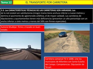 EL TRANSPORTE POR CARRETERA
3.3. Las CARACTERÍSTICAS TÉCNICAS DE LAS CARRETERAS SON VARIADAS. Las
de la red estatal son satisfactorias (ningún tramo tiene anchura inferior a nueve metros y
domina el pavimento de aglomerado asfáltico, el de mayor calidad). Las carreteras de
diputaciones y ayuntamientos tienen más deficiencias (presentan un alto porcentaje con un
ancho inferior a siete metros y menos del 50% con firmes especiales).
Autovía Mudéjar: firme y trazado en buen
estado.
Carretera comarcal TE-V-1008. Une los
municipios de Alfambra con Santa Eulailia
del Campo. Competencias. Diputación de
Teruel.
Tema 12
 