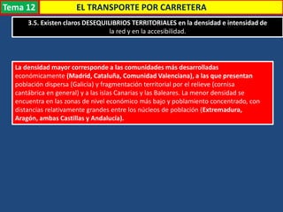 EL TRANSPORTE POR CARRETERA
3.5. Existen claros DESEQUILIBRIOS TERRITORIALES en la densidad e intensidad de
la red y en la accesibilidad.
La densidad mayor corresponde a las comunidades más desarrolladas
económicamente (Madrid, Cataluña, Comunidad Valenciana), a las que presentan
población dispersa (Galicia) y fragmentación territorial por el relieve (cornisa
cantábrica en general) y a las islas Canarias y las Baleares. La menor densidad se
encuentra en las zonas de nivel económico más bajo y poblamiento concentrado, con
distancias relativamente grandes entre los núcleos de población (Extremadura,
Aragón, ambas Castillas y Andalucía).
Tema 12
 