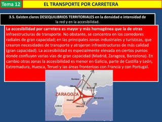 EL TRANSPORTE POR CARRETERA
3.5. Existen claros DESEQUILIBRIOS TERRITORIALES en la densidad e intensidad de
la red y en la accesibilidad.
La accesibilidad por carretera es mayor y más homogénea que la de otras
infraestructuras de transporte. No obstante, se concentra en los corredores
radiales de gran capacidad; en las principales zonas industriales y turísticas, que
crearon necesidades de transporte y atrajeron infraestructuras de más calidad
(gran capacidad). La accesibilidad es especialmente elevada en ciertos puntos
donde confluyen varias vías de gran capacidad (Madrid, Zaragoza, Barcelona). En
cambio otras zonas la accesibilidad es menor en Galicia, parte de Castilla y León,
Extremadura, Huesca, Teruel y las áreas fronterizas con Francia y con Portugal.
Tema 12
 