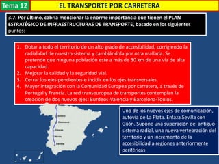 3.7. Por último, cabría mencionar la enorme importancia que tienen el PLAN
ESTRATÉGICO DE INFRAESTRUCTURAS DE TRANSPORTE, basado en los siguientes
puntos:
EL TRANSPORTE POR CARRETERA
1. Dotar a todo el territorio de un alto grado de accesibilidad, corrigiendo la
radialidad de nuestro sistema y cambiándola por otra mallada. Se
pretende que ninguna población esté a más de 30 km de una vía de alta
capacidad.
2. Mejorar la calidad y la seguridad vial.
3. Cerrar los ejes pendientes e incidir en los ejes transversales.
4. Mayor integración con la Comunidad Europea por carretera, a través de
Portugal y Francia. La red transeuropea de transportes contemplan la
creación de dos nuevos ejes: Burdeos-Valencia y Barcelona-Toulus.
Uno de los nuevos ejes de comunicación,
autovía de La Plata. Enlaza Sevilla con
Gijón. Supone una superación del antiguo
sistema radial, una nueva vertebración del
territorio y un incremento de la
accesibilidad a regiones anteriormente
periféricas
Tema 12
 