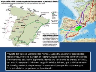 Proyecto del Travesía Central de los Pirineos. Supondría una mayor accesibilidad
hacia Europa, colocaría a Aragón en lugar privilegiado en cuanto a comunicaciones
fomentando su desarrollo. Supondría además una tercera vía de entrada a Francia,
con lo cual se superaría la barrera orográfica de los Pirineos, que tradicionalmente
ha sido el gran obstáculo para nuestras comunicaciones por tierra con ese país.
En la actualidad el proyecto se ha desestimado.
 