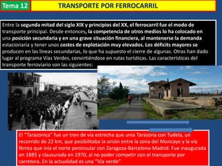 TRANSPORTE POR FERROCARRIL
Entre la segunda mitad del siglo XIX y principios del XX, el ferrocarril fue el modo de
transporte principal. Desde entonces, la competencia de otros medios lo ha colocado en
una posición secundaria y en una grave situación financiera, al mantenerse la demanda
estacionaria y tener unos costes de explotación muy elevados. Los déficits mayores se
producen en las líneas secundarias, lo que ha supuesto el cierre de algunas. Otras han dado
lugar al programa Vías Verdes, convirtiéndose en rutas turísticas. Las características del
transporte ferroviario son las siguientes:
El “Tarazonica” fue un tren de vía estrecha que unía Tarazona con Tudela, un
recorrido de 22 km, que posibilitaba la unión entre la zona del Moncayo y la vía
férrea que inía el norte peninsular con Zaragoza-Barcelona-Madrid. Fue inaugurada
en 1885 y clausurada en 1970, al no poder competir con el transporte por
carretera. En la actualidad es una “Vía verde”
Tema 12
 